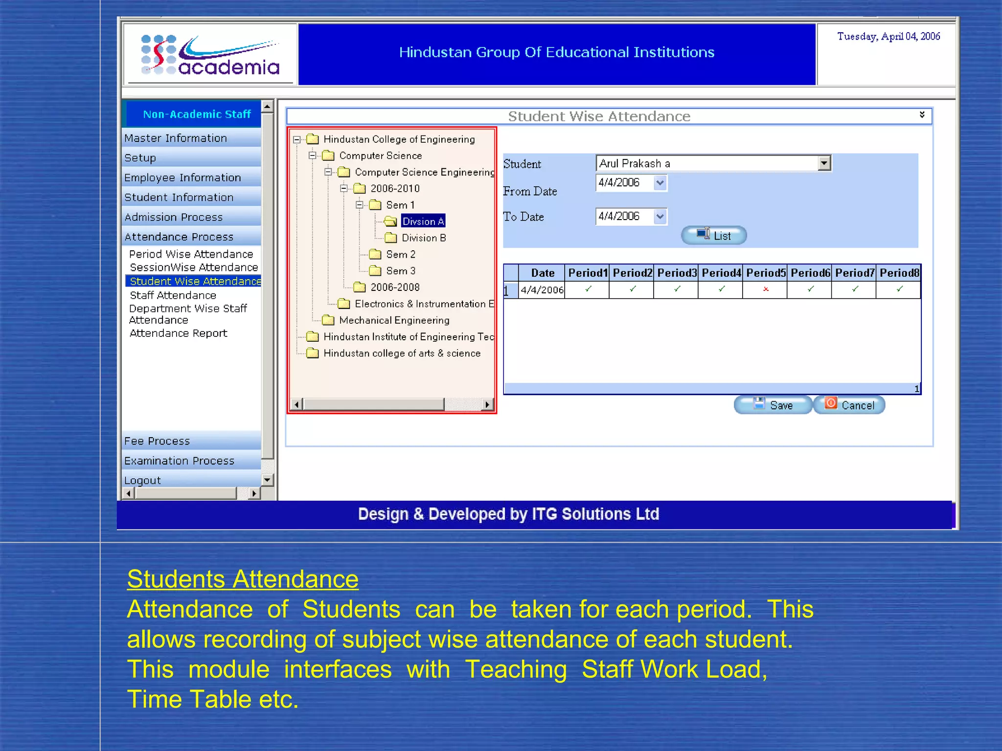 Students Attendance Attendance  of  Students  can  be  taken for each period.  This allows recording of subject wise attendance of each student.  This  module  interfaces  with  Teaching  Staff Work Load, Time Table etc. . 