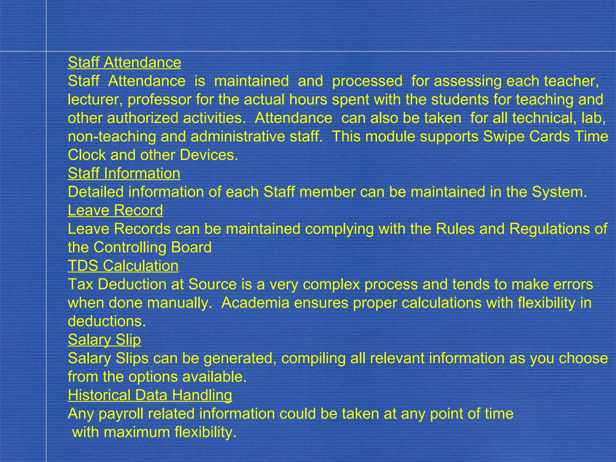 Staff Attendance Staff  Attendance  is  maintained  and  processed  for assessing each teacher, lecturer, professor for the actual hours spent with the students for teaching and other authorized activities.  Attendance  can also be taken  for all technical, lab, non-teaching and administrative staff.  This module supports Swipe Cards Time Clock and other Devices. Staff Information Detailed information of each Staff member can be maintained in the System. Leave Record Leave Records can be maintained complying with the Rules and Regulations of the Controlling Board TDS Calculation Tax Deduction at Source is a very complex process and tends to make errors when done manually.  Academia ensures proper calculations with flexibility in deductions. Salary Slip Salary Slips can be generated, compiling all relevant information as you choose from the options available. Historical Data Handling Any payroll related information could be taken at any point of time with maximum flexibility. . 