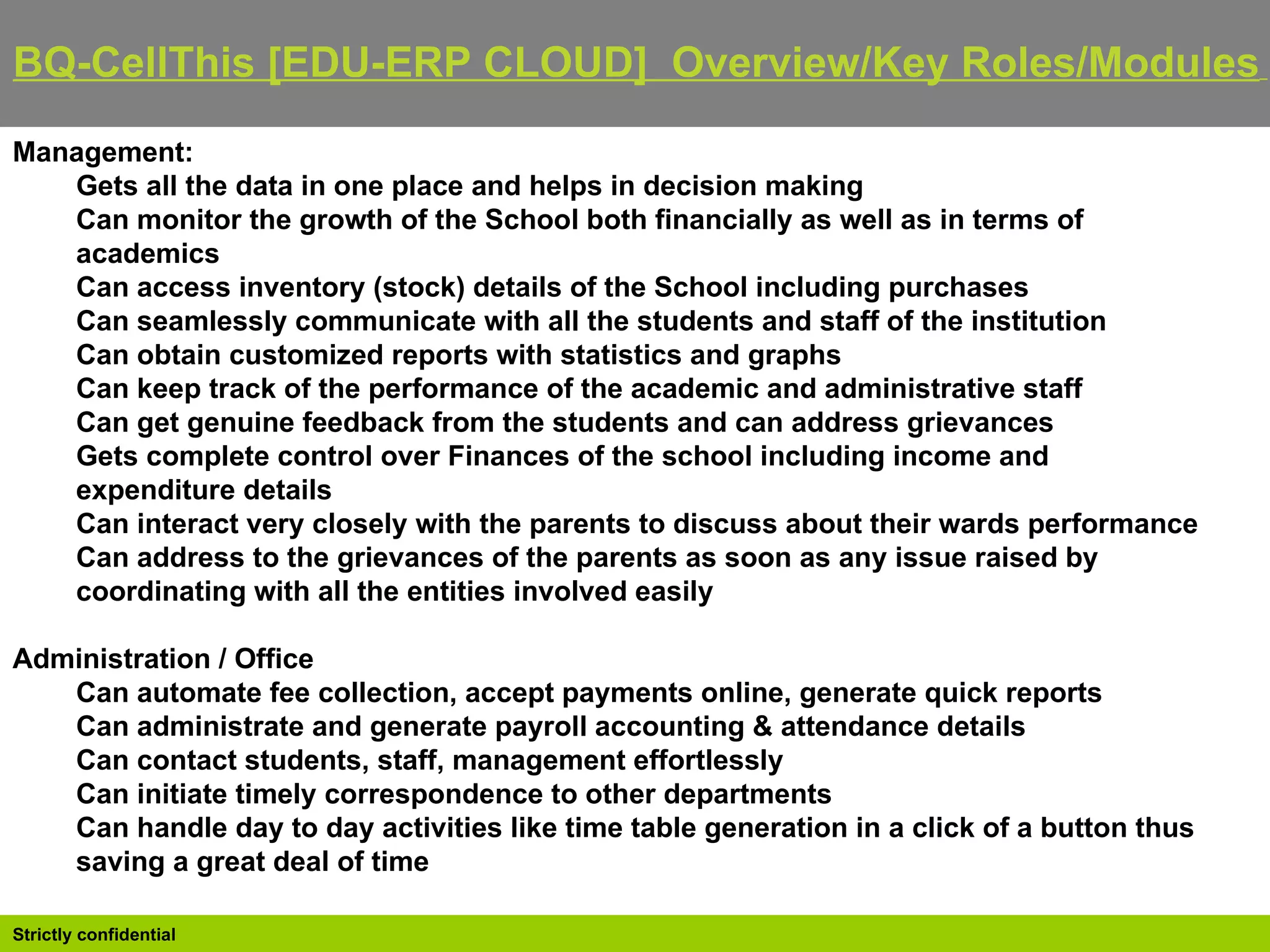 BQ-CellThis [EDU-ERP CLOUD]  Overview/Key Roles/Modules   Management: Gets all the data in one place and helps in decision making  Can monitor the growth of the School both financially as well as in terms of academics  Can access inventory (stock) details of the School including purchases  Can seamlessly communicate with all the students and staff of the institution  Can obtain customized reports with statistics and graphs  Can keep track of the performance of the academic and administrative staff  Can get genuine feedback from the students and can address grievances  Gets complete control over Finances of the school including income and expenditure details  Can interact very closely with the parents to discuss about their wards performance  Can address to the grievances of the parents as soon as any issue raised by coordinating with all the entities involved easily Administration / Office Can automate fee collection, accept payments online, generate quick reports  Can administrate and generate payroll accounting & attendance details  Can contact students, staff, management effortlessly  Can initiate timely correspondence to other departments  Can handle day to day activities like time table generation in a click of a button thus saving a great deal of time 