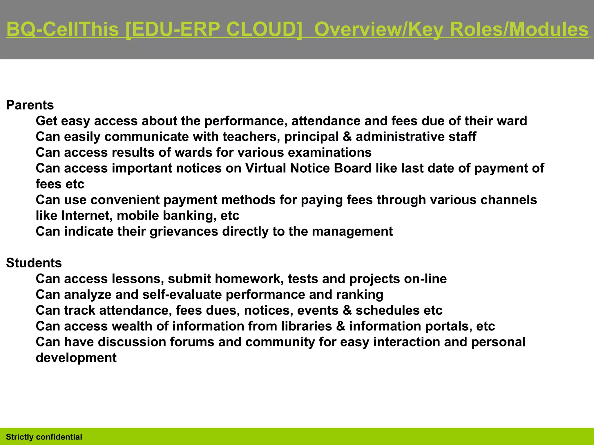 BQ-CellThis [EDU-ERP CLOUD]  Overview/Key Roles/Modules   Parents Get easy access about the performance, attendance and fees due of their ward  Can easily communicate with teachers, principal & administrative staff  Can access results of wards for various examinations  Can access important notices on Virtual Notice Board like last date of payment of fees etc  Can use convenient payment methods for paying fees through various channels like Internet, mobile banking, etc  Can indicate their grievances directly to the management  Students Can access lessons, submit homework, tests and projects on-line  Can analyze and self-evaluate performance and ranking  Can track attendance, fees dues, notices, events & schedules etc  Can access wealth of information from libraries & information portals, etc  Can have discussion forums and community for easy interaction and personal development 