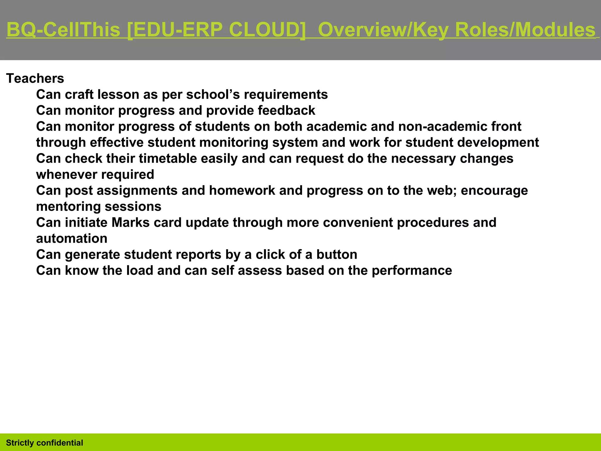 BQ-CellThis [EDU-ERP CLOUD]  Overview/Key Roles/Modules   Teachers Can craft lesson as per school’s requirements  Can monitor progress and provide feedback  Can monitor progress of students on both academic and non-academic front through effective student monitoring system and work for student development  Can check their timetable easily and can request do the necessary changes whenever required  Can post assignments and homework and progress on to the web; encourage mentoring sessions  Can initiate Marks card update through more convenient procedures and automation  Can generate student reports by a click of a button  Can know the load and can self assess based on the performance 