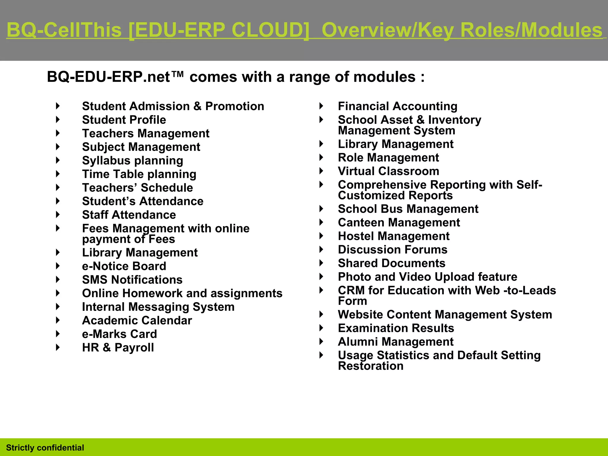 BQ-EDU-ERP.net™ comes with a range of modules : Student Admission & Promotion  Student Profile  Teachers Management  Subject Management  Syllabus planning  Time Table planning  Teachers’ Schedule  Student’s Attendance  Staff Attendance  Fees Management with online payment of Fees  Library Management  e-Notice Board  SMS Notifications  Online Homework and assignments  Internal Messaging System  Academic Calendar  e-Marks Card  HR & Payroll Financial Accounting  School Asset & Inventory Management System  Library Management  Role Management  Virtual Classroom  Comprehensive Reporting with Self-Customized Reports  School Bus Management  Canteen Management  Hostel Management  Discussion Forums  Shared Documents  Photo and Video Upload feature  CRM for Education with Web -to-Leads Form  Website Content Management System  Examination Results  Alumni Management  Usage Statistics and Default Setting Restoration BQ-CellThis [EDU-ERP CLOUD]  Overview/Key Roles/Modules   
