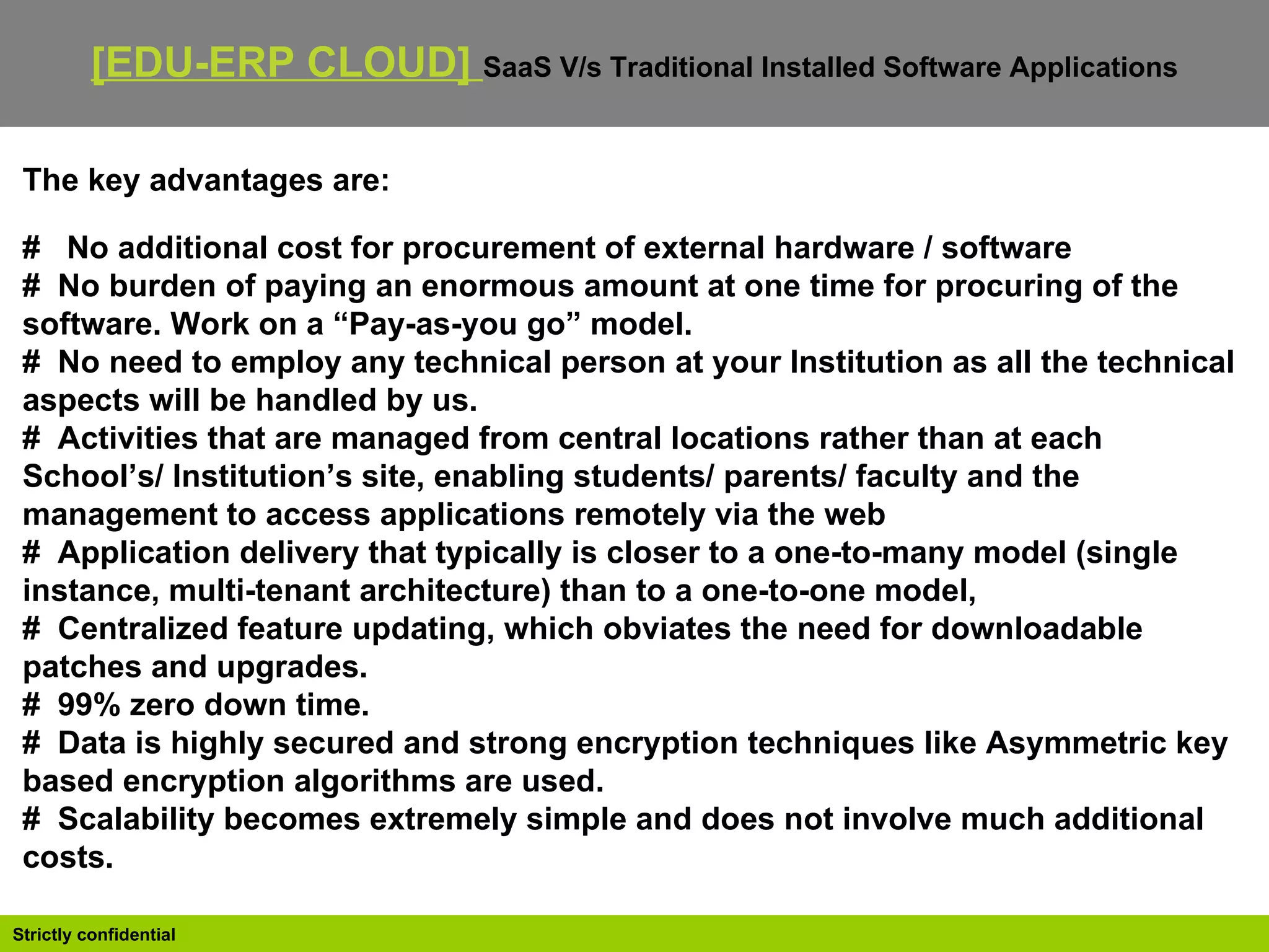 The key advantages are: #  No additional cost for procurement of external hardware / software #   No burden of paying an enormous amount at one time for procuring of the software. Work on a “Pay-as-you go” model. #   No need to employ any technical person at your Institution as all the technical aspects will be handled by us. #   Activities that are managed from central locations rather than at each School’s/ Institution’s site, enabling students/ parents/ faculty and the management to access applications remotely via the web #   Application delivery that typically is closer to a one-to-many model (single instance, multi-tenant architecture) than to a one-to-one model, #   Centralized feature updating, which obviates the need for downloadable patches and upgrades. #   99% zero down time.  #   Data is highly secured and strong encryption techniques like Asymmetric key based encryption algorithms are used. #   Scalability becomes extremely simple and does not involve much additional costs. [EDU-ERP CLOUD]  SaaS V/s Traditional Installed Software Applications   
