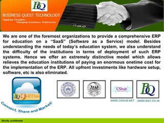 We are one of the foremost organizations to provide a comprehensive ERP for education on a “SaaS” (Software as a Service) model. Besides understanding the needs of today’s education system, we also understand the difficulty of the institutions in terms of deployment of such ERP systems. Hence we offer an extremely distinctive model which allows relieves the education institutions of paying an enormous onetime cost for the implementation of the ERP. All upfront investments like hardware setup, software, etc is also eliminated. 