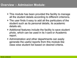 Overview :- Admission Module:  This module has been provided the facility to manage all the student details according to different criterions.  The user finds it easy to add all the particulars of the student such as its personal details, its academic details etc. Additional features include the facility to save student photo, which can be used in its I-card or Academic report. Administration and other departments can easily generate the useful reports from this module like class wise student list based on desired criteria.  