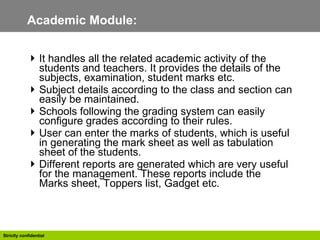 Academic Module:  It handles all the related academic activity of the students and teachers. It provides the details of the subjects, examination, student marks etc.  Subject details according to the class and section can easily be maintained. Schools following the grading system can easily configure grades according to their rules. User can enter the marks of students, which is useful in generating the mark sheet as well as tabulation sheet of the students. Different reports are generated which are very useful for the management. These reports include the Marks sheet, Toppers list, Gadget etc.  