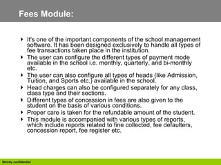 Fees Module:  It's one of the important components of the school management software. It has been designed exclusively to handle all types of fee transactions taken place in the institution.  The user can configure the different types of payment mode available in the school i.e. monthly, quarterly, and bi-monthly etc.  The user can also configure all types of heads (like Admission, Tuition, and Sports etc.) available in the school. Head charges can also be configured separately for any class, class type and their sections. Different types of concession in fees are also given to the student on the basis of various conditions. Proper care is taken for the refundable amount of the student. This module is accompanied with various types of reports, which include reports related to fine collected, fee defaulters, concession report, fee register etc.  