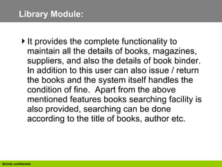 Library Module: It provides the complete functionality to maintain all the details of books, magazines, suppliers, and also the details of book binder. In addition to this user can also issue / return the books and the system itself handles the condition of fine.  Apart from the above mentioned features books searching facility is also provided, searching can be done according to the title of books, author etc.  