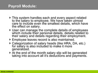 Payroll Module:  This system handles each and every aspect related to the salary to employee. We have taken utmost care to include even the smallest details, which have the effect on salary.  User can manage the complete details of employees which include their personal details, details related to their salary and details regarding their employment. Employee leaves record is also maintained. Categorization of salary heads (like HRA, DA, etc.) for salary is also included to make it more generalized. At the end of the month salary slip will be generated taking into account all it's deductions and payments. 