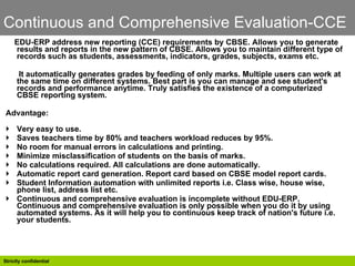 Continuous and Comprehensive Evaluation-CCE EDU-ERP address new reporting (CCE) requirements by CBSE. Allows you to generate results and reports in the new pattern of CBSE. Allows you to maintain different type of records such as students, assessments, indicators, grades, subjects, exams etc.  It automatically generates grades by feeding of only marks. Multiple users can work at the same time on different systems. Best part is you can manage and see student's records and performance anytime. Truly satisfies the existence of a computerized CBSE reporting system.  Advantage:  Very easy to use.  Saves teachers time by 80% and teachers workload reduces by 95%.  No room for manual errors in calculations and printing.  Minimize misclassification of students on the basis of marks.  No calculations required. All calculations are done automatically.  Automatic report card generation. Report card based on CBSE model report cards.  Student Information automation with unlimited reports i.e. Class wise, house wise, phone list, address list etc.  Continuous and comprehensive evaluation is incomplete without EDU-ERP. Continuous and comprehensive evaluation is only possible when you do it by using automated systems. As it will help you to continuous keep track of nation's future i.e. your students.  