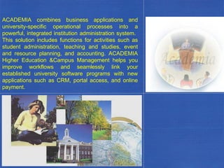 ACADEMIA combines business applications and university-specific operational processes into a powerful, integrated institution administration system.  This solution includes functions for activities such as student administration, teaching and studies, event and resource planning, and accounting. ACADEMIA Higher Education &Campus Management helps you improve workflows and seamlessly link your established university software programs with new applications such as CRM, portal access, and online payment. . 