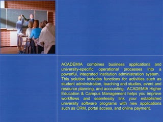 ACADEMIA combines business applications and university-specific operational processes into a powerful, integrated institution administration system.  This solution includes functions for activities such as student administration, teaching and studies, event and resource planning, and accounting.  ACADEMIA Higher Education & Campus Management helps you improve workflows and seamlessly link your established university software programs with new applications such as CRM, portal access, and online payment. . 