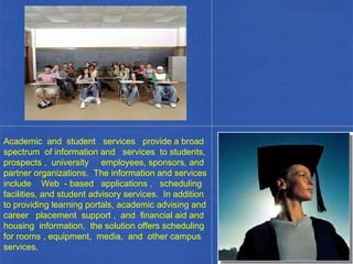Academic  and  student  services  provide a broad spectrum  of information and  services  to students, prospects ,  university  employees, sponsors, and partner organizations.  The information and services include  Web  - based  applications ,  scheduling facilities, and student advisory services.  In addition to providing learning portals, academic advising and career  placement  support ,  and  financial aid and housing  information,  the solution offers scheduling for rooms , equipment,  media,  and  other campus services. . 