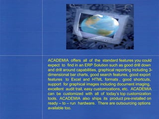 ACADEMIA  offers  all  of  the  standard features you could expect  to  find in an ERP Solution such as good drill down and drill around capabilities, graphical reporting including 3-dimensional bar charts, good search features, good export features  to  Excel  and  HTML  formats ,  good  shortcuts, support  for graphical images including document imaging, excellent  audit trail, easy customizations, etc.  ACADEMIA can  be  customized  with  all  of  today’s top customization tools.  ACADEMIA  also  ships  its  product pre-installed on ready – to – run  hardware.  There are outsourcing options available too. . 