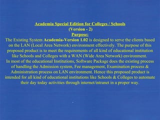 Academia Special Edition for Colleges / Schools (Version - 2) Purpose: The Existing System  Academia-Version 1.02  is designed to serve the clients based on the LAN (Local Area Network) environment effectively. The purpose of this proposed product is to meet the requirements of all kind of educational institution like Schools and Colleges with a WAN (Wide Area Network) environment.  In most of the educational Institutions, Software Package does the existing process of handling the Admission system, Fee management, Examination process & Administration process on LAN environment. Hence this proposed product is intended for all kind of educational institutions like Schools & Colleges to automate their day today activities through internet/intranet in a proper way. . 