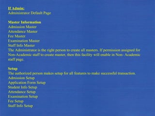 If Admin: Administrator Default Page Master Information Admission Master Attendance Master Fee Master Examination Master Staff Info Master The Administrator is the right person to create all masters. If permission assigned for Non-Academic staff to create master, then this facility will enable in Non- Academic staff page. Setup  The authorized person makes setup for all features to make successful transaction. Admission Setup Application Form Setup Student Info Setup Attendance Setup Examination Setup Fee Setup Staff Info Setup 