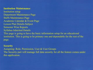 Institution Maintenance  Institution setup Department Maintenance Page Staffs Maintenance Page Academic Calendar & Event Page Lesson Plan Details-Subject Semester Wise Reports Syllabus Inherited Details This page is going to have the basic information setup for an educational institution. This is going to be primary one and dependable for the rest of the page. Security Assigning- Role, Permission, User & User Groups The Security part will manage full data security for all the feature comes under this application.  