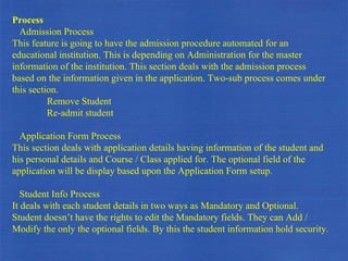 Process Admission Process This feature is going to have the admission procedure automated for an educational institution. This is depending on Administration for the master information of the institution. This section deals with the admission process based on the information given in the application. Two-sub process comes under this section. Remove Student  Re-admit student Application Form Process This section deals with application details having information of the student and his personal details and Course / Class applied for. The optional field of the application will be display based upon the Application Form setup. Student Info Process It deals with each student details in two ways as Mandatory and Optional. Student doesn’t have the rights to edit the Mandatory fields. They can Add / Modify the only the optional fields. By this the student information hold security. 