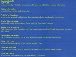 If Academic Staff: Staff Profile Login user profile will display in this section. The users can Add/Edit the optional information. Student Information Login Staff can view the student’s profile. Period Wise Attendance In this section Academic staff can enter the students period wise attendance for their subjects. Session Wise Attendance It deals with session wise attendance for the particular class student’s session.  Student Wise Attendance Each students date range Attendance can view from this section and Add/Modify the entry for Attendance taken period. Examination Attendance The Examination Attendance can be taken for all students for the particular Examination. Exam Time Table Academic staff can make the Exam timetable for each Exam. Exam Seat Allocation The Non-Academic or Academic Staff can make Exam seat arrangements for the students. Exam Mark Entry In this section the Academic staff can enter Students Exam marks 