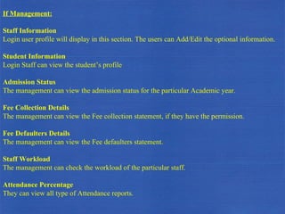 If Management: Staff Information Login user profile will display in this section. The users can Add/Edit the optional information. Student Information Login Staff can view the student’s profile Admission Status The management can view the admission status for the particular Academic year. Fee Collection Details The management can view the Fee collection statement, if they have the permission. Fee Defaulters Details The management can view the Fee defaulters statement. Staff Workload The management can check the workload of the particular staff. Attendance Percentage They can view all type of Attendance reports.  