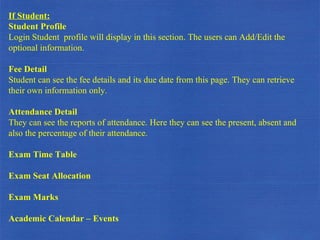 If Student: Student Profile Login Student  profile will display in this section. The users can Add/Edit the optional information. Fee Detail Student can see the fee details and its due date from this page. They can retrieve their own information only. Attendance Detail They can see the reports of attendance. Here they can see the present, absent and also the percentage of their attendance. Exam Time Table Exam Seat Allocation Exam Marks Academic Calendar – Events 