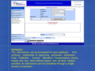 Admission: The  Admissions  can be processed for each applicant,  from  verifying  credentials  to  approving  admission.  Admission ,  Fees  Collection ,  Course  Allocation, Transportation, Library, Hostel, and  any  other defined aspect  and  all other  related  activities  for admissions can be completed through a single window of operation. . 