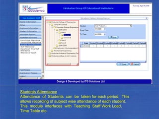 Students Attendance Attendance  of  Students  can  be  taken for each period.  This allows recording of subject wise attendance of each student.  This  module  interfaces  with  Teaching  Staff Work Load, Time Table etc. . 