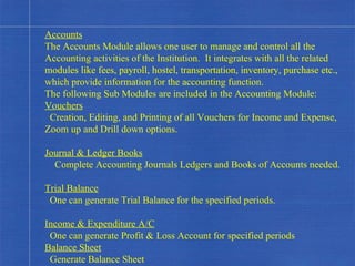 Accounts The Accounts Module allows one user to manage and control all the Accounting activities of the Institution.  It integrates with all the related modules like fees, payroll, hostel, transportation, inventory, purchase etc., which provide information for the accounting function. The following Sub Modules are included in the Accounting Module: Vouchers Creation, Editing, and Printing of all Vouchers for Income and Expense, Zoom up and Drill down options. Journal & Ledger Books Complete Accounting Journals Ledgers and Books of Accounts needed. Trial Balance One can generate Trial Balance for the specified periods. Income & Expenditure A/C One can generate Profit & Loss Account for specified periods Balance Sheet Generate Balance Sheet . 