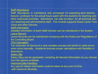 Staff Attendance Staff  Attendance  is  maintained  and  processed  for assessing each teacher, lecturer, professor for the actual hours spent with the students for teaching and other authorized activities.  Attendance  can also be taken  for all technical, lab, non-teaching and administrative staff.  This module supports Swipe Cards Time Clock and other Devices. Staff Information Detailed information of each Staff member can be maintained in the System. Leave Record Leave Records can be maintained complying with the Rules and Regulations of the Controlling Board TDS Calculation Tax Deduction at Source is a very complex process and tends to make errors when done manually.  Academia ensures proper calculations with flexibility in deductions. Salary Slip Salary Slips can be generated, compiling all relevant information as you choose from the options available. Historical Data Handling Any payroll related information could be taken at any point of time with maximum flexibility. . 