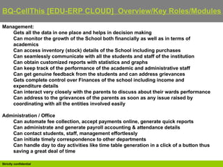 BQ-CellThis [EDU-ERP CLOUD]  Overview/Key Roles/Modules   Management: Gets all the data in one place and helps in decision making  Can monitor the growth of the School both financially as well as in terms of academics  Can access inventory (stock) details of the School including purchases  Can seamlessly communicate with all the students and staff of the institution  Can obtain customized reports with statistics and graphs  Can keep track of the performance of the academic and administrative staff  Can get genuine feedback from the students and can address grievances  Gets complete control over Finances of the school including income and expenditure details  Can interact very closely with the parents to discuss about their wards performance  Can address to the grievances of the parents as soon as any issue raised by coordinating with all the entities involved easily Administration / Office Can automate fee collection, accept payments online, generate quick reports  Can administrate and generate payroll accounting & attendance details  Can contact students, staff, management effortlessly  Can initiate timely correspondence to other departments  Can handle day to day activities like time table generation in a click of a button thus saving a great deal of time 