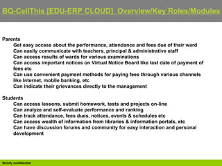BQ-CellThis [EDU-ERP CLOUD]  Overview/Key Roles/Modules   Parents Get easy access about the performance, attendance and fees due of their ward  Can easily communicate with teachers, principal & administrative staff  Can access results of wards for various examinations  Can access important notices on Virtual Notice Board like last date of payment of fees etc  Can use convenient payment methods for paying fees through various channels like Internet, mobile banking, etc  Can indicate their grievances directly to the management  Students Can access lessons, submit homework, tests and projects on-line  Can analyze and self-evaluate performance and ranking  Can track attendance, fees dues, notices, events & schedules etc  Can access wealth of information from libraries & information portals, etc  Can have discussion forums and community for easy interaction and personal development 