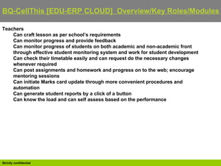 BQ-CellThis [EDU-ERP CLOUD]  Overview/Key Roles/Modules   Teachers Can craft lesson as per school’s requirements  Can monitor progress and provide feedback  Can monitor progress of students on both academic and non-academic front through effective student monitoring system and work for student development  Can check their timetable easily and can request do the necessary changes whenever required  Can post assignments and homework and progress on to the web; encourage mentoring sessions  Can initiate Marks card update through more convenient procedures and automation  Can generate student reports by a click of a button  Can know the load and can self assess based on the performance 