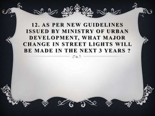 12. AS PER NEW GUIDELINES
ISSUED BY MINISTRY OF URBAN
DEVELOPMENT, WHAT MAJOR
CHANGE IN STREET LIGHTS WILL
BE MADE IN THE NEXT 3 YEARS ?
 