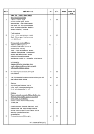 ITEM DESCRIPTION UNIT RATE
(RM)
BILL NO. 7 - Doors and Windows
Precast Concrete Lintel
A 115 mm x 150mm depth m 18
precast concrete grade 20 lintel
reinforced with 2 nos 12mm diameter
high tensile bars ands 6mm mild steel
stirrup at 150mm center and bedded in
cement and sand (1:3) mortar.
Packing piece
B 75mm x 16mm sawn pressure treated m 48
Grade B timber guard fixed to conrete
work & brickwork
Purpose made windows & frame
C 1690mmx1280mm pressure No 8
treated Grade B timber windows &
window frames including
25mm x 75mm double leaves, rebated
casement in single pane, 150mmx50mm
rebated head & jambs, twice rebated
mullions, 200mm x 50mm sunk,
weathered & throated sill & screwed to timber guards.
Ironmongeries
Supply and fix the following or other
equal and approved ironmongery complete
with requisite matching screws:-
D Dex 100mm pressed steel butt hinges & No 32
fixed to timber
E Yale 5400 Series Window lock handle including nuts and No 16
bolts fixed to timber window.
Glazing
F 5mm thick clear float glass fixed to m2 12
timber beads in panes area exceeding
0.1m2 but not exceeding 0.5 m2
Painting
Prepare and apply one coat of Jotun Gardex zinc
chromate primer or other approved equivalent
primer paints as desribed on:
G General surface of timber not exceeding
150mm girth m 96
Knotting, stopping and apply one coat of Jotun
Gardex primer, one Jotun Gardex undercoat
and two finishing coats of Jotun Gardex or other
approved equivalent gloss paint
as desribed on:
H Timber window, over 300mm girth m2 35
TO COLLECTION (RM)
AMOUNTQTY.