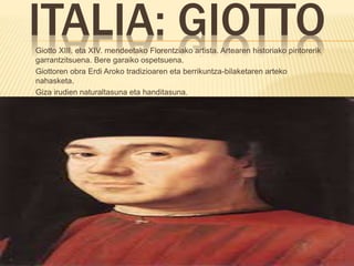 ITALIA: GIOTTOGiotto XIII. eta XIV. mendeetako Florentziako artista. Artearen historiako pintorerik
garrantzitsuena. Bere garaiko ospetsuena.
Giottoren obra Erdi Aroko tradizioaren eta berrikuntza-bilaketaren arteko
nahasketa.
Giza irudien naturaltasuna eta handitasuna.
Eszenak sortu natura-paisaietan eta arkitektura-espazioetan.
 