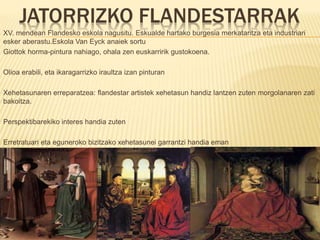 JATORRIZKO FLANDESTARRAK
XV. mendean Flandesko eskola nagusitu. Eskualde hartako burgesia merkataritza eta industriari
esker aberastu.Eskola Van Eyck anaiek sortu
Giottok horma-pintura nahiago, ohala zen euskarririk gustokoena.
Olioa erabili, eta ikaragarrizko iraultza izan pinturan
Xehetasunaren erreparatzea: flandestar artistek xehetasun handiz lantzen zuten morgolanaren zati
bakoitza.
Perspektibarekiko interes handia zuten
Erretratuari eta eguneroko bizitzako xehetasunei garrantzi handia eman
 