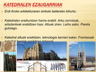 KATEDRALEN EZAUGARRIAK
 Erdi Aroko arkitekturaren sinbolo betiereko bihurtu.
 Katedralen eraikuntzan harria erabili. Arku zorrotzak,
arbotanteak erabiltzen hasi. Altuak ziren. Leiho asko. Pareta
gutxiago.
 Katedral altuak eraikitzen, teknologia berriari esker. Frantsesak
katedral berriak eraikitzen lehenak.
 