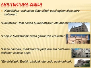 ARKITEKTURA ZIBILA
 Katedralak erakusten dute elizak eutsi egiten ziola bere
botereari.
*Udaletxea: Udal horien buruabetzaren eta aberaztasunaren isla.
*Lonjek: Merkatariek zuten garrantzia erakusten.
*Plaza handiak, merkataritza-jarduera eta hiritarren bizimodu
aktiboen seinale argia.
*Etxebizitzak: Eraikin zindoak eta ondo apaindukoak.
 