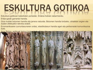 ESKULTURA GOTIKOA
Eskultura gotikoan katedralen portadak. Erlakia-hobiak nabarmendu.
Erlijio-gaiak garrantzi handia.
Giza irudiak bolumen handia eta jarrera naturala. Bolumen handia lortzeko, oihaletan argien eta
itzalen efektuekin teknika erabili.
Erromanikoaren zurruntasunaren ordez, elastikotasun handia ageri eta pertsonaiak komunikazioa
dute.
Ama Birjina gotikoak keinuz komunikatu. Naturaltasuna bilatzen zutenez, pertsonaiak eretratuetan
agertu.
 