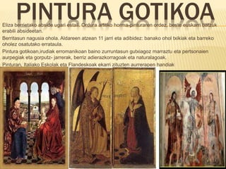PINTURA GOTIKOAEliza berrietako abside ugari estali. Ordura arteko horma-pinturaren ordez, beste euskarri batzuk
erabili absideetan.
Berritasun nagusia ohola. Aldareen atzean 11 jarri eta adibidez: banako ohol txikiak eta barreko
oholez osatutako errataula.
Pintura gotikoan,irudiak erromanikoan baino zurruntasun gutxiagoz marraztu eta pertsonaien
aurpegiak eta gorputz- jarrerak, berriz adierazkorragoak eta naturalagoak.
Pinturan, Italiako Eskolak eta Flandeskoak ekarri zituzten aurrerapen handiak
 