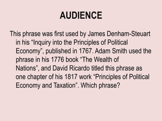 AUDIENCE
This phrase was first used by James Denham-Steuart
  in his “Inquiry into the Principles of Political
  Economy”, published in 1767. Adam Smith used the
  phrase in his 1776 book “The Wealth of
  Nations”, and David Ricardo titled this phrase as
  one chapter of his 1817 work “Principles of Political
  Economy and Taxation”. Which phrase?
 