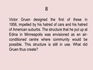 8
Victor Gruen designed the first of these in
1956, impelled by his hatred of cars and his hatred
of American suburbs. The structure that he put up at
Edina in Minneapolis was envisioned as an air-
conditioned centre where community would be
possible. This structure is still in use. What did
Gruen thus create?
 