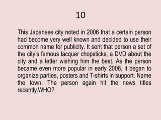10
This Japanese city noted in 2006 that a certain person
had become very well known and decided to use their
common name for publicity. It sent that person a set of
the city’s famous lacquer chopsticks, a DVD about the
city and a letter wishing him the best. As the person
became even more popular in early 2008, it began to
organize parties, posters and T-shirts in support. Name
the town. The person again hit the news titles
recently.WHO?
 