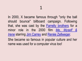 1
In 2000, X became famous through "only the ball
should bounce" billboard campaign. Following
that, she was cast by the Farrelly brothers for a
minor role in the 2000 film Me, Myself &
Irene starring Jim Carrey and Renée Zellweger.
She became so famous in popular culture and her
name was used for a computer virus too!
 