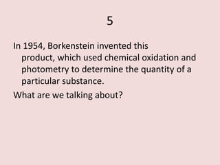 5
In 1954, Borkenstein invented this
  product, which used chemical oxidation and
  photometry to determine the quantity of a
  particular substance.
What are we talking about?
 