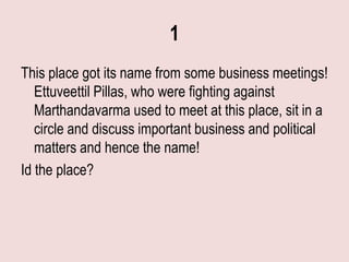 1
This place got its name from some business meetings!
   Ettuveettil Pillas, who were fighting against
   Marthandavarma used to meet at this place, sit in a
   circle and discuss important business and political
   matters and hence the name!
Id the place?
 
