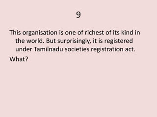 9
This organisation is one of richest of its kind in
  the world. But surprisingly, it is registered
  under Tamilnadu societies registration act.
What?
 