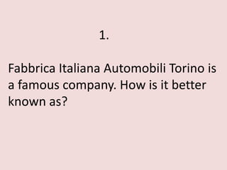 1.

Fabbrica Italiana Automobili Torino is
a famous company. How is it better
known as?
 
