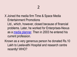 2
X Joined the media firm Time & Space Media
  Entertainment Promotions
  Ltd., which, however, closed because of financial
  problems. Later, he worked for Enterprises-Nexus
  as a media planner. Then in 2003 he entered his
  current profession.
Known as a very generous person he donated Rs.10
  Lakh to Leelavathi Hospital and research centre
  recently! WHO?
 