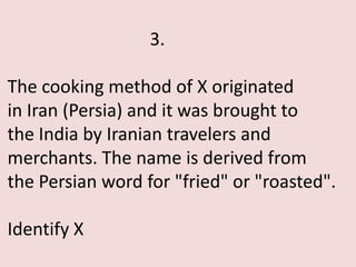 3.

The cooking method of X originated
in Iran (Persia) and it was brought to
the India by Iranian travelers and
merchants. The name is derived from
the Persian word for "fried" or "roasted".

Identify X
 